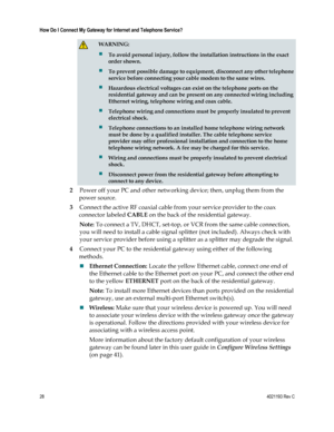 Page 2828  4021193 Rev C 
 
How Do I Connect My Gateway for Internet and Telephone Service? 
 
  WARNING: 
 To avoid personal injury, follow the installation instructions in the exact 
order shown. 
 To prevent possible damage to equipment, disconnect any other telephone 
service before connecting your cable modem to the same wires. 
 Hazardous electrical voltages can exist on the telephone ports on the 
residential gateway and can be present on any connected wiring including 
Ethernet wiring, telephone...