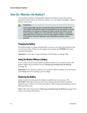 Page 3030  4021193 Rev C 
 
How Do I Maintain the Battery? 
 
How Do I Maintain the Battery? 
Your modem includes a rechargeable Lithium-Ion battery to provide stand-by 
operation in the event of an AC power failure. You can replace the battery without 
the use of any tools.  
 WARNING: 
Fully charged high-capacity rechargeable batteries should be handled with 
care. Replace only with the battery recommended by the manufacturer. Do not 
disassemble it or attempt to recharge the battery outside the system. Do...