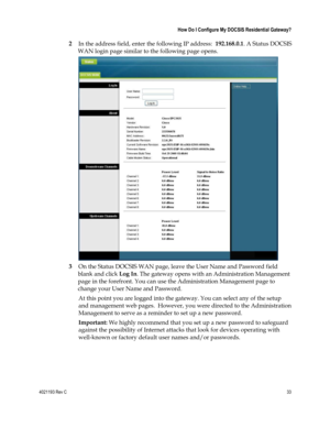 Page 334021193 Rev C  33 
 
 How Do I Configure My DOCSIS Residential Gateway? 
 
2 In the address field, enter the following IP address:  192.168.0.1. A Status DOCSIS 
WAN login page similar to the following page opens.  
 
3 On the Status DOCSIS WAN page, leave the User Name and Password field 
blank and click Log In. The gateway opens with an Administration Management 
page in the forefront. You can use the Administration Management page to 
change your User Name and Password. 
At this point you are logged...