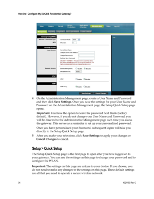 Page 3434  4021193 Rev C 
 
How Do I Configure My DOCSIS Residential Gateway? 
 
 
 
4 On the Administration Management page, create a User Name and Password 
and then click Save Settings. Once you save the settings for your User Name and 
Password on the Administration Management page, the Setup Quick Setup page 
opens. 
Important: You have the option to leave the password field blank (factory 
default). However, if you do not change your User Name and Password, you 
will be directed to the Administrative...