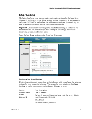 Page 374021193 Rev C  37 
 
 How Do I Configure My DOCSIS Residential Gateway? 
 
Setup > Lan Setup 
The Setup Lan Setup page allows you to configure the settings for the Local Area 
Network (LAN) in your home. These settings include the range of IP addresses that 
define the LAN itself as well as how the addresses are assigned (automatically by 
DHCP or manually) as new devices are added to the network. 
Important: Unless you are knowledgeable about administering IP addresses, we 
recommend that you do not...