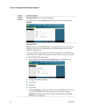 Page 4040  4021193 Rev C 
 
How Do I Configure My DOCSIS Residential Gateway? 
 
 
Section Field Description 
DDNS 
Service 
Disabling DDNS (Factory Default Settings) 
To disable DDNS, select Disabled from the drop-down list and click Save 
Settings. 
 
Enabling DDNS 
Note: In order to use the DDNS feature, you must first set up an account and 
establish a URL with www.DynDNS.org. The DDNS feature will not work 
without a valid account. 
To set up a DDNS account, open your browser and enter www.DynDNS.org 
in...