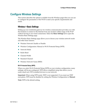 Page 414021193 Rev C  41 
 
 Configure Wireless Settings 
 
Configure Wireless Settings 
This section describes the options available from the Wireless pages that you can use 
to configure the parameters of the WAP to meet your specific requirements and 
needs.  
Wireless > Basic Settings 
Setting up your residential gateway for wireless communication provides you with 
the freedom to connect to the Internet from any location within range of the WAP 
without having to use wired connections. Select the Basic...