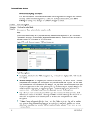 Page 4646  4021193 Rev C 
 
Configure Wireless Settings 
 
Wireless Security Page Description 
Use the descriptions and instructions in the following table to configure the wireless 
security for the residential gateway. After you make your selections, click Save 
Settings to apply your changes or Cancel Changes to cancel. 
Section Field Description   
Wireless 
Security 
Wireless Security Mode 
Choose one of these options for the security mode: 
WEP 
Wired Equivalent Privacy (WEP) security mode is defined in...