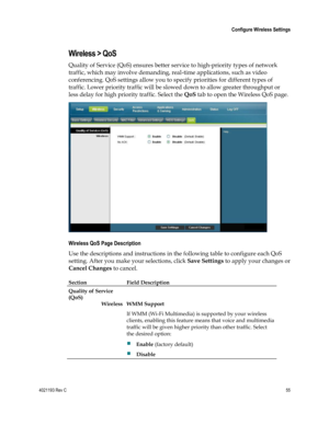 Page 554021193 Rev C  55 
 
 Configure Wireless Settings 
 
Wireless > QoS 
Quality of Service (QoS) ensures better service to high-priority types of network 
traffic, which may involve demanding, real-time applications, such as video 
conferencing. QoS settings allow you to specify priorities for different types of 
traffic. Lower priority traffic will be slowed down to allow greater throughput or 
less delay for high priority traffic. Select the QoS tab to open the Wireless QoS page. 
 
Wireless QoS Page...