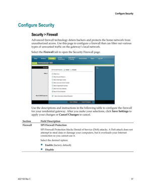 Page 574021193 Rev C  57 
 
 Configure Security 
 
Configure Security 
Security > Firewall 
Advanced firewall technology deters hackers and protects the home network from 
unauthorized access. Use this page to configure a firewall that can filter out various 
types of unwanted traffic on the gateway‘s local network. 
Select the Firewall tab to open the Security Firewall page. 
 
Use the descriptions and instructions in the following table to configure the firewall 
for your residential gateway. After you make...