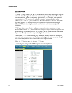 Page 6060  4021193 Rev C 
 
Configure Security 
 
Security > VPN 
A Virtual Private Network (VPN) is a connection between two endpoints in different 
networks that allows private data to be sent securely over public networks or other 
private networks. This is accomplished by creating a VPN tunnel. A VPN tunnel 
connects the two PCs or networks and allows data to be transmitted over the 
Internet as if it were on a private network. The VPN tunnel uses IPsec to encrypt the 
data sent between the two endpoints...