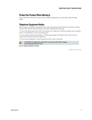 Page 7 
4021193 Rev C  7 
 
 IMPORTANT SAFETY INSTRUCTIONS 
 
Protect the Product When Moving It 
Always disconnect the power source when moving the apparatus or connecting or disconnecting 
cables. 
Telephone Equipment Notice 
When using your telephone equipment, basic safety precautions should always be followed to reduce 
the risk of fire, electric stock and injury to persons, including the following: 
1. Do not use this product near water, for example, near a bath tub, wash bowl, kitchen sink or laundry...