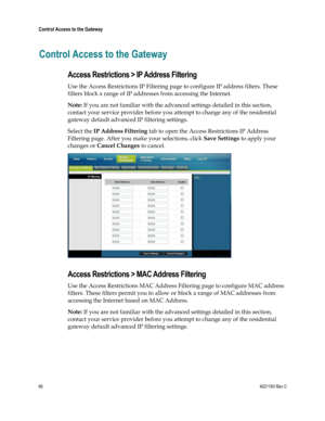 Page 6666  4021193 Rev C 
 
Control Access to the Gateway 
 
Control Access to the Gateway 
Access Restrictions > IP Address Filtering 
Use the Access Restrictions IP Filtering page to configure IP address filters. These 
filters block a range of IP addresses from accessing the Internet. 
Note: If you are not familiar with the advanced settings detailed in this section, 
contact your service provider before you attempt to change any of the residential 
gateway default advanced IP filtering settings. 
Select the...