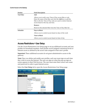 Page 7272  4021193 Rev C 
 
Control Access to the Gateway 
 
Section Field Description 
Tod Filter Add 
Allows you to add a new Time of Day access filter or rule. 
Enter the name of the filter and click the Add key to add the 
filter to the list. Time of Day rules are used to restrict Internet 
access based on the day and time.   
Remove   
Removes the selected filter from the Time of Day filter list 
Schedule Days to Block 
Allows you to control access based on days of the week 
Time to Block  
Allows you to...