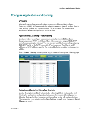 Page 754021193 Rev C  75 
 
 Configure Applications and Gaming 
 
Configure Applications and Gaming 
Overview 
Most well-known Internet applications are supported by Application Layer 
Gateways (ALGs). ALGs automatically adjust the gateway firewall to allow data to 
pass without making any custom settings. We recommend that you test your 
application before making changes in this section. 
Applications & Gaming > Port Filtering 
Use this window to configure transmission control protocol (TCP) and user 
datagram...