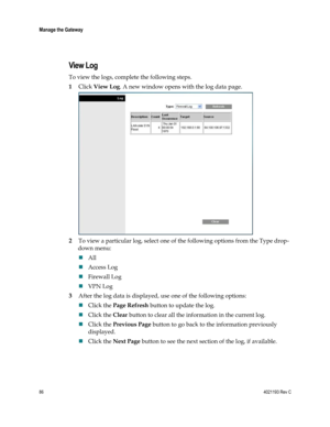 Page 8686  4021193 Rev C 
 
Manage the Gateway 
 
 
View Log  
To view the logs, complete the following steps. 
1 Click View Log. A new window opens with the log data page.  
 
2 To view a particular log, select one of the following options from the Type drop-
down menu: 
 All 
 Access Log 
 Firewall Log 
 VPN Log  
3 After the log data is displayed, use one of the following options: 
 Click the Page Refresh button to update the log.  
 Click the Clear button to clear all the information in the current...