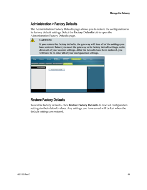 Page 894021193 Rev C  89 
 
 Manage the Gateway 
 
Administration > Factory Defaults 
The Administration Factory Defaults page allows you to restore the configuration to 
its factory default settings. Select the Factory Defaults tab to open the 
Administration Factory Defaults page. 
 CAUTION: 
If you restore the factory defaults, the gateway will lose all of the settings you 
have entered. Before you reset the gateway to its factory default settings, write 
down all of your custom settings. After the defaults...