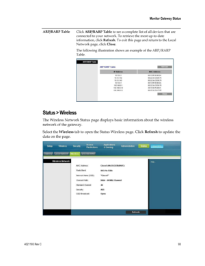 Page 934021193 Rev C  93 
 
 Monitor Gateway Status 
 
 
ARP/RARP Table Click ARP/RARP Table to see a complete list of all devices that are 
connected to your network. To retrieve the most up-to-date 
information, click Refresh. To exit this page and return to the Local 
Network page, click Close.  
The following illustration shows an example of the ARP/RARP 
Table. 
  
Status > Wireless 
The Wireless Network Status page displays basic information about the wireless 
network of the gateway.  
Select the...