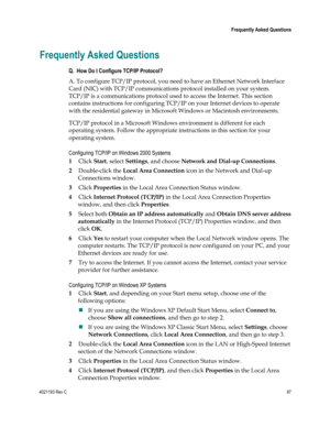 Page 974021193 Rev C  97 
 
 Frequently Asked Questions 
 
Frequently Asked Questions 
Q.  How Do I Configure TCP/IP Protocol? 
A. To configure TCP/IP protocol, you need to have an Ethernet Network Interface 
Card (NIC) with TCP/IP communications protocol installed on your system. 
TCP/IP is a communications protocol used to access the Internet. This section 
contains instructions for configuring TCP/IP on your Internet devices to operate 
with the residential gateway in Microsoft Windows or Macintosh...