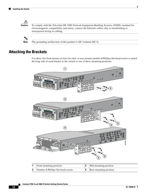 Page 12 
12
Catalyst 3750-X and 3560-X Switch Getting Started Guide
OL-19590-01
Installing the Switch
CautionTo comply with the Telcordia GR-1089 Network Equipment Building Systems (NEBS) standard for 
electromagnetic compatibility and safety, connect the Ethernet cables only to intrabuilding or 
nonexposed wiring or cabling.
NoteThe grounding architecture of this product is DC-isolated (DC-I).
Attaching the Brackets
Use three (for front-mount) or four (for mid- or rear-mount) number-8 Phillips flat-head screws...