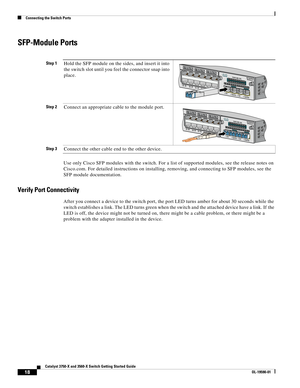 Page 18 
18
Catalyst 3750-X and 3560-X Switch Getting Started Guide
OL-19590-01
Connecting the Switch Ports
SFP-Module Ports
Use only Cisco SFP modules with the switch. For a list of supported modules, see the release notes on 
Cisco.com. For detailed instructions on installing, removing, and connecting to SFP modules, see the 
SFP module documentation. 
Verify Port Connectivity
After you connect a device to the switch port, the port LED turns amber for about 30 seconds while the 
switch establishes a link. The...