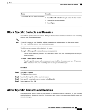 Page 15ProcedureOption
1SelectSendfileinthebottomrightcornerofachatwindow.
2Selectafileonyourcomputer.
3SelectOpen.
UsetheSendfileicononthechatwindow
Block Specific Contacts and Domains
Youcanblockspecificcontactsordomains.Whenyoublockacontact,thatpersoncannotviewyouravailability
statusorsendyouinstantmessages.
Ifyouaddacontacttoyourblocklist,andthatcontacthasyouintheircontactlist,thatpersoncannot
viewyouravailabilitystatusorsendyouinstantmessages.
Note
Thefollowingareexamplesofhowtheblocklistworks:...