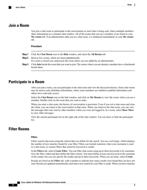 Page 20Join a Room
Youjoinachatroomtoparticipateintheconversationorreadwhatisbeingsaid,wheremultiplemembers
shareinformationinacommonchatwindow.Alloftheroomsthatyouareamemberofarelistedinyour
Myroomstab.Ifanadministratoraddsyoutoachatroom,itisdisplayedimmediatelyinyourMyrooms
tab.
Procedure
Step 1ClicktheChatRoomiconintheHubwindow,andselecttheAllRoomstab.
Step 2Browseforaroom,whicharelistedalphabetically.
Ifaroomisclosedyoucannotjointheroomunlessyouareaddedbyanadministrator.
Step...