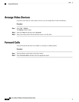 Page 24Arrange Video Devices
Ifyouhavemorethanonevideocameraordevice,youcanarrangetheminorderofpreference.
Procedure
Step 1SelectFile>Options.
TheOptionswindowopens.
Step 2SelecttheVideotabandthenselectAdvanced.
Step 3Selectyourcameraandusetheupanddownarrowstosettheorder.
Forward Calls
YoucanforwardallcallsfromCiscoJabbertovoicemailoradifferentphone.
Procedure
Step 1Selectthephonecontrolmenuonthemainwindow.
Step 2SelectForwardcallstoandthenselecttheappropriateoption.
   Cisco Jabber for Windows 10.5 Advanced...