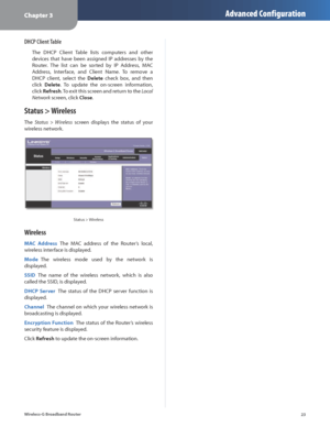 Page 27Chapter 3Advanced Configuration
23
Wireless-G Broadband Router
DHCP Client Table
The  DHCP  Client  Table  lists  computers  and  other 
devices  that  have  been  assigned  IP  addresses  by  the 
Router.  The  list  can  be  sorted  by  IP  Address,  MAC 
Address,  Interface,  and  Client  Name.  To  remove  a 
DHCP  client,  select  the 
Delete  check  box,  and  then 
click  Delete.  To  update  the  on-screen  information, 
click  Refresh. To exit this screen and return to the  Local 
Network...