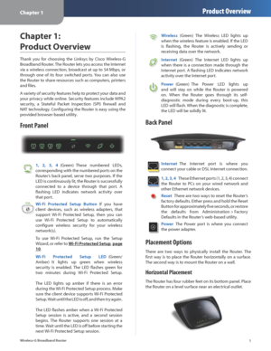 Page 5Chapter 1Product Overview
1
Wireless-G Broadband Router
Chapter 1:  
Product Overview
Thank  you  for  choosing  the  Linksys  by  Cisco  Wireless-G 
Broadband Router. The Router lets you access the Internet 
via a wireless connection, broadcast at up to 54 Mbps, or 
through  one  of  its  four  switched  ports. You  can  also  use 
the Router to share resources such as computers, printers 
and files. 
A variety of security features help to protect your data and 
your privacy while online. Security...