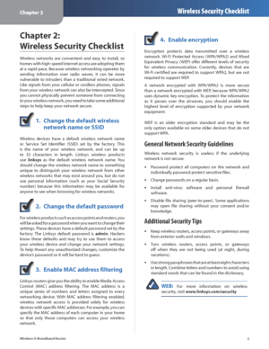 Page 7Chapter 2Wireless Security Checklist
3
Wireless-G Broadband Router
Chapter 2:  
Wireless Security Checklist
Wireless  networks  are  convenient  and  easy  to  install,  so 
homes with high-speed Internet access are adopting them 
at a rapid pace. Because wireless networking operates by 
sending  information  over  radio  waves,  it  can  be  more 
vulnerable  to  intruders  than  a  traditional  wired  network. 
Like signals from your cellular or cordless phones, signals 
from your wireless network can...