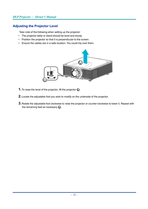 Page 27— 12 — 
DLP Projector — Owner’s Manual
Adjusting the projector level
Take note of the following when setting up the projector:
•  The projector table or stand should be level and sturdy.
•  Position the projector so that it is perpendicular to the screen.
•  Ensure the cables are in a safe location. You could trip over them.
A
B
1. To raise the level of the projector, lift the projector A.
2. Locate the adjustable foot you wish to modify on the underside of the pr\
ojector.
3. Rotate the adjustable foot...