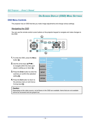 Page 33— 18 — 
DLP Projector — Owner’s Manual
On-Screen diSplay (OSd) Menu SettinGS 
OSD Menu Controls
The projector has an OSD that lets you make image adjustments and change\
 various settings.
Navigating the OSD
You can use the remote control cursor buttons or the projector keypad to \
navigate and make changes to 
the OSD.
AutoSource
MenuExit
Enter
B
C
D
A
1. To enter the OSD, press the Menu button 
A. 
2. Use the arrow keys (pqtu ) 
to navigate within the menu and 
adjust a setting up or down 
b.
3. Press...