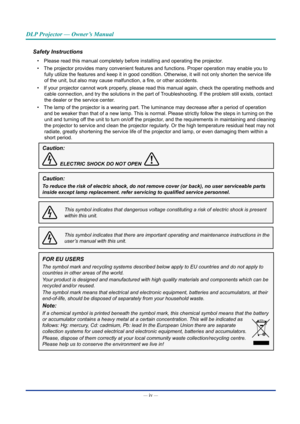 Page 5— iv — 
DLP Projector — Owner’s Manual
Safety Instructions
• Please read this manual completely before installing and operating the p\
rojector.
•  The projector provides many convenient features and functions. Proper op\
eration may enable you to 
fully utilize the features and keep it in good condition. Otherwise, it \
will not only shorten the service life 
of the unit, but also may cause malfunction, a fire, or other accidents.
•  If your projector cannot work properly, please read this manual again,...