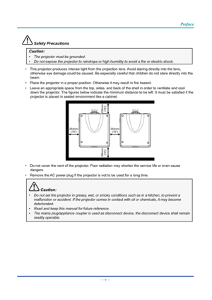 Page 6— v — 
Preface
 Safety Precautions
Caution:
•	The projector must be grounded.
•	 Do	not	expose	the	projector	to	raindrops	or	high	humidity	to	avoid	a	fire	or	electric	shock.
•  This projector produces intense light from the projection lens. Avoid staring directly into the lens, 
otherwise eye damage could be caused. Be especially careful that childre\
n do not stare directly into the 
beam.
•  Place the projector in a proper position. Otherwise it may result in fire hazard.
•  Leave an appropriate space...