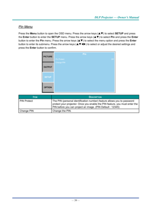 Page 54— 39 — 
DLP Projector — Owner’s Manual
Pin Menu
Press the Menu button to open the OSD menu. Press the arrow keys (pq) to select SETUp and press 
the Enter button to enter the SETUp menu. Press the arrow keys (pq) to select pin and press the Enter 
button to enter the pin menu. Press the arrow keys (pq) to select the menu option and press the Enter 
button to enter its submenu. Press the arrow keys (pqtu ) to select or adjust the desired settings and 
press the Enter button to confirm.
pICTURE
OUTpUT...