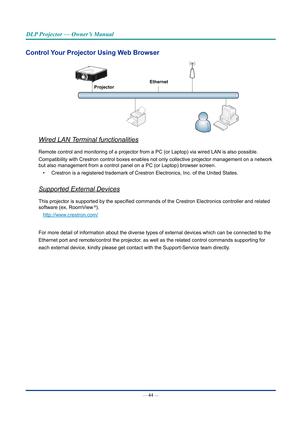 Page 59— 44 — 
DLP Projector — Owner’s Manual
Control your projector Using Web browser
Ethernet
projector
Wired LAN Terminal functionalities
Remote control and monitoring of a projector from a PC (or Laptop) via\
 wired LAN is also possible.
Compatibility with Crestron control boxes enables not only collective pr\
ojector management on a network 
but also management from a control panel on a PC (or Laptop) browser s\
creen.
•  Crestron is a registered trademark of Crestron Electronics, Inc. of the \
United...