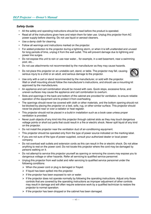 Page 7— vi — 
DLP Projector — Owner’s Manual
Safety Guide
• All the safety and operating instructions should be read before the prod\
uct is operated.
•  Read all of the instructions given here and retain them for later use. U\
nplug this projector from AC 
power supply before cleaning. Do not use liquid or aerosol cleaners.
•  Use a damp cloth for cleaning.
•  Follow all warnings and instructions marked on the projector.
•  For added protection to the projector during a lightning storm, or when \
it is left...