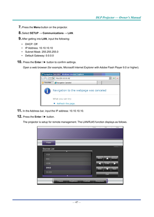 Page 62— 47 — 
DLP Projector — Owner’s Manual
7. Press the Menu button on the projector.
8. Select SETUp → Communications → lAn.
9. After getting into lAn, input the following:
•  DHCP: Off
•  IP Address:  10.10.10.10
•  Subnet Mask: 255.255.255.0
•  Default Gateway: 0.0.0.0
10.  Press the Enter / ► button to confirm settings.
Open a web browser (for example, Microsoft Internet Explorer with Adobe Flash Player 9.0 or higher).
11.  In the Address bar, input the IP address: 10.10.10.10.
12.  Press the Enter / ►...