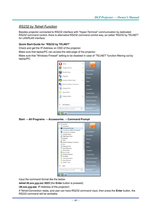 Page 64— 49 — 
DLP Projector — Owner’s Manual
RS232 by Telnet Function
Besides projector connected to RS232 interface with “Hyper-Terminal” communication by dedicated 
RS232 command control, there is alternative RS232 command control way, so called “RS232 by TELNET” 
for LAN/RJ45 interface.
Quick Start-Guide for “RS232 by TElnET”
Check and get the IP-Address on OSD of the projector.
Make sure that laptop/PC can access the web-page of the projector.
Make sure that “Windows Firewall” setting to be disabled in...