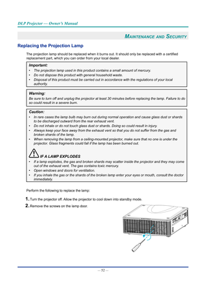 Page 67— 52 — 
DLP Projector — Owner’s Manual
Maintenance and Security 
Replacing the projection lamp
The projection lamp should be replaced when it burns out. It should only be replaced with a certified 
replacement part, which you can order from your local dealer.
Important: 
•	The projection lamp used in this product contains a small amount of merc\
ury.
•	 Do not dispose this product with general household waste.
•	 Disposal of this product must be carried out in accordance with the regu\
lations of your...