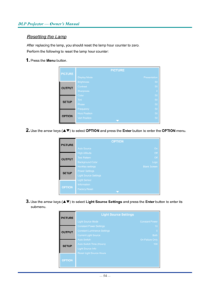 Page 69— 54 — 
DLP Projector — Owner’s Manual
Resetting the Lamp
After replacing the lamp, you should reset the lamp hour counter to zero\
. 
Perform the following to reset the lamp hour counter:
1. Press the Menu button. 
Display Mode
Brightness
Contrast
Sharpness
Color
Tint
Phase
Frequency
Horz Position
Vert PositionpICTUREOUTpUT SETUp
OpTIOnpICTURE
Presentation 50
502
50
50
50
50
50
50
2. Use the arrow keys (pq) to select OpTIOn  and press the Enter button to enter the OpTIOn  menu.
Auto Source
High...