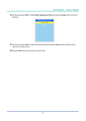 Page 70— 55 — 
DLP Projector — Owner’s Manual
4. Use the arrow keys (pq) to select Reset light Source hours and press the Enter button to enter its submenu.
Reset light Source hours
Lamp 1 Hours
Lamp 2 Hours
Both
5. Use the arrow keys (pq) to select the desired option and press the  Enter button to reset the lamp 
used hours counter to zero.
6. Press the Exit button several times to exit the menu.  
