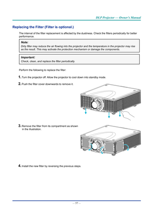 Page 72— 57 — 
DLP Projector — Owner’s Manual
Replacing the Filter (Filter is optional.)
The interval of the filter replacement is affected by the dustiness. Check the filters periodically for better 
performance.
Note: 
Dirty	filter	may	reduce	the	air	flowing	into	the	projector	and	the	temperature	in	the	projector	may	rise	
as the result. This may activate the protection mechanism or damage the \
components.
Important: 
Check,	clean,	and	replace	the	filter	periodically.
Perform the following to replace the...