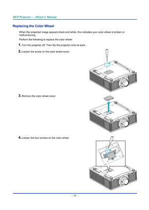 Page 73— 58 — 
DLP Projector — Owner’s Manual
Replacing the Color Wheel
When the projected image appears black and white, this indicates your co\
lor wheel is broken or 
malfunctioning.
Perform the following to replace the color wheel:
1. Turn the projector off. Then flip the projector onto its back.
2. Loosen the screw on the color wheel cover.
3. Remove the color wheel cover.
4. Loosen the four screws on the color wheel.  