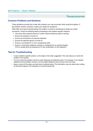 Page 77— 62 — 
DLP Projector — Owner’s Manual
trOubleShOOtinG 
Common problems and Solutions
These guidelines provide tips to deal with problems you may encounter wh\
ile using the projector. If
the problem remains unsolved, contact your dealer for assistance.
Often after time spent troubleshooting, the problem is traced to somethi\
ng as simple as a loose
connection. Check the following before proceeding to the problem-specific solutions. 
¾ Use some other electrical device to confirm that the electrical...