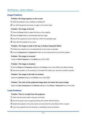 Page 79— 64 — 
DLP Projector — Owner’s Manual
Image problems
Problem: No image appears on the screen
1. Verify the settings on your notebook or desktop PC.
2. Turn off all equipment and power on again in the correct order.
Problem: The image is blurred
1. Press the Focus button to adjust the focus on the projector.
2. Press the Auto button to automatically optimize image.
3. Ensure the projector-to-screen distance is within the specified range.
4. Check that the projector lens is clean.
Problem: The image is...