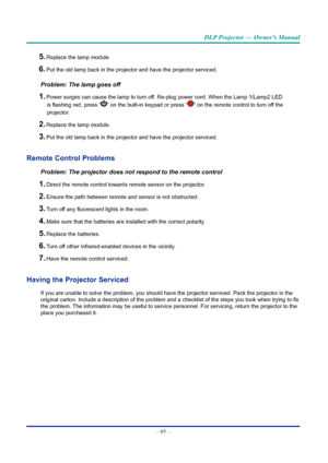 Page 80— 65 — 
DLP Projector — Owner’s Manual
5. Replace the lamp module.
6. Put the old lamp back in the projector and have the projector serviced.
Problem: The lamp goes off
1. Power surges can cause the lamp to turn off. Re-plug power cord. When the Lamp 1/Lamp2 LED is flashing red, press “
” on the built-in keypad or press “” on the remote control to turn off the 
projector. 
2. Replace the lamp module.
3. Put the old lamp back in the projector and have the projector serviced.
Remote Control problems...