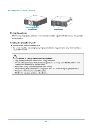 Page 9— viii — 
DLP Projector — Owner’s Manual
Air Intake VentExhaust Vent
Moving the projector
When moving the projector, take care of the lens and retract the adjustable foot to prevent damag\
e to the
lens and cabinet.
Installing the projector properly
• Please set the projector on nearly-level.
•  Be sure to install the projector properly. Improper installation may reduce the lamp lifetime and even 
cause a fire hazard.
 Caution in ceiling installation the projector
•	 Only	qualified	personal	is	authorized...