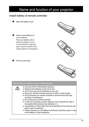 Page 1919
 Open the battery cover.
 Insert a new battery in it.
Two AA  batteries
Place your batteries with its 
anode and cathode (+ and -) 
in correct direction. Keep both 
poles in good connection to the 
contacts within the compartment.
 Put the cover back.
Install battery of remote controller
Name and function of your projector
Please follow the following rules for safety operation: 
● Use two of AA or LR6 alkaline batteries.
●  Replace both batteries at the same time.
●  Do not mix new and old batteries...