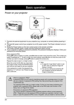 Page 2828
Basic operation
Power on your projector
1. Connect all external equipment to your projector (e.g. computer or camera) before powering it 
on.
2.  Connect AC power cord of your projector to an AC power socket. The Power indicator turns on 
in red.  
3.  Press the Power button on the rear control panel or the remote controller.  
The Power indicator lights in green and the cooling fan starts running.
4.  If your projector is setting as password protected, the password dialog box displays. Enter your...