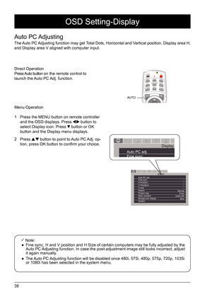 Page 3838
OSD Setting-Display
Auto  PC Adjusting
The Auto PC Adjusting function may get Total Dots, Horizontal and Vertical position, Display area H, 
and Display area V aligned with computer input. Menu Operation
1  Press the MENU button on remote controller 
and the OSD displays. Press 
 button to 
select Display icon. Press  button or OK 
button and the Display menu displays. 
2 Press 
 button to point to Auto PC Adj. op-
tion, press OK button to confirm your choice. 
 Note: 
 
● Fine sync, H and V position...