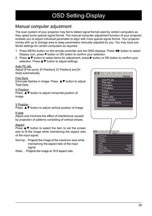 Page 3939
Manual computer adjustment
The scan system of your projector may fail to detect signal format used \
by certain computers as 
they opted some special signal format. The manual computer adjustment function of your projector 
enables you to adjust individual parameter to align with most special si\
gnal format. Your projector 
comes with up to storage area to keep parameters manually adjusted by yo\
u. You may save pre-
ferred settings for certain computers as required. 
1  Press MENU button on the...