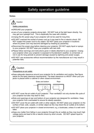 Page 55
Safety operation guideline
Notes
Caution
Safety precautions:
 
● GROUND your projector. 
 
● Lens of your projector projects strong light.  DO NOT look at the light beam directly. You 
may get your eyesight hurt.  This is especially the case with children.
 
● Unplug the AC power plug if your projector will not be used for long time. 
 
● DO NOT overload the socket of power cord as it may lead to fire or electric shock. DO   
NOT subject the power cord to any object. DO NOT place your projector in...